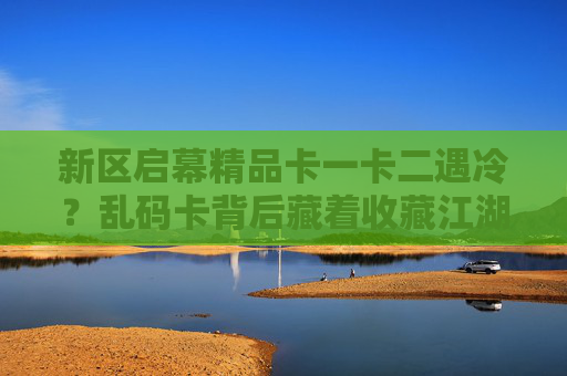 新区启幕精品卡一卡二遇冷？乱码卡背后藏着收藏江湖的变与思，新区启幕精品卡遇冷，乱码卡映照收藏江湖变与思