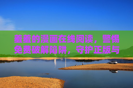 羞羞的漫画在线阅读，警惕免费破解陷阱，守护正版与安全，警惕羞羞漫画免费破解陷阱，守护正版阅读安全