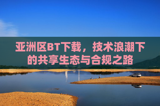 亚洲区BT下载，技术浪潮下的共享生态与合规之路