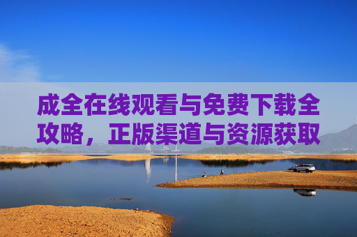 成全在线观看与免费下载全攻略，正版渠道与资源获取指南，成全在线观看与免费下载全攻略，正版渠道与资源获取指南