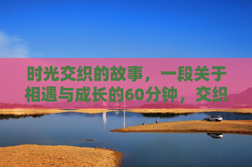时光交织的故事，一段关于相遇与成长的60分钟，交织时光，六十分钟的相遇与成长
