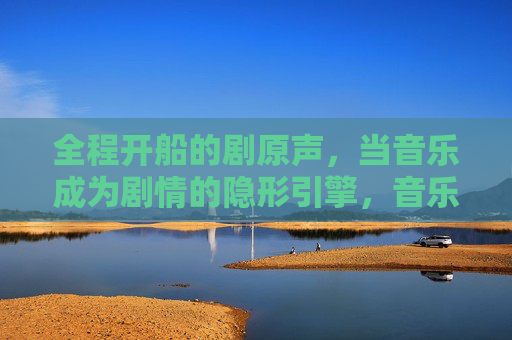 全程开船的剧原声，当音乐成为剧情的隐形引擎，音乐全程开船，剧情的隐形引擎