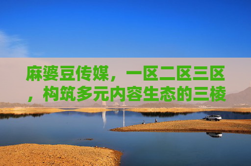 麻婆豆传媒，一区二区三区，构筑多元内容生态的三棱镜，麻婆豆传媒，三棱镜分区构筑多元内容生态