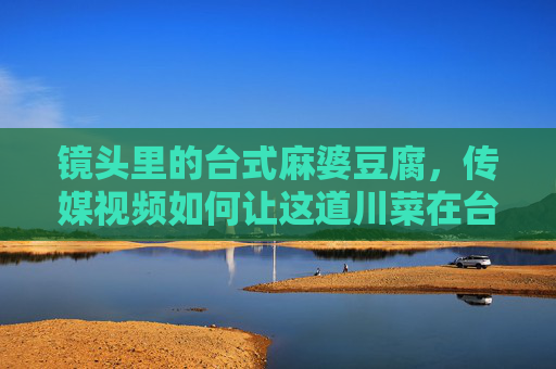 镜头里的台式麻婆豆腐，传媒视频如何让这道川菜在台湾活起来，镜头里的台式麻婆豆腐，传媒视频如何让川菜在台湾活起来
