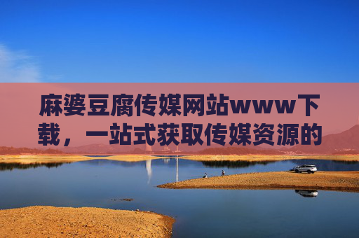 麻婆豆腐传媒网站www下载，一站式获取传媒资源的便捷指南，麻婆豆腐传媒网站，一站式获取传媒资源的便捷指南