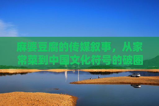 麻婆豆腐的传媒叙事，从家常菜到中国文化符号的破圈之路，麻婆豆腐的传媒叙事，从家常菜到中国文化符号的破圈