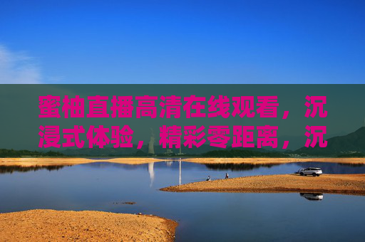 蜜柚直播高清在线观看，沉浸式体验，精彩零距离，沉浸式蜜柚直播，精彩零距离高清在线