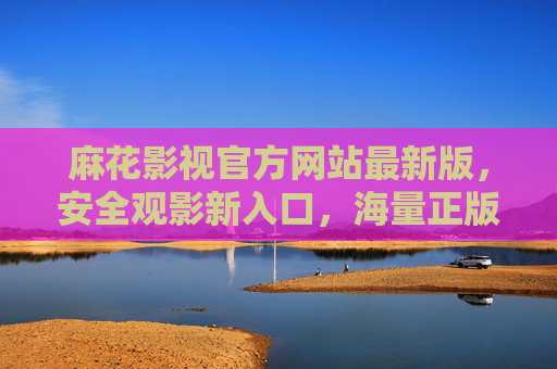 麻花影视官方网站最新版，安全观影新入口，海量正版资源随心看，麻花影视官网最新版，安全观影新入口，海量正版随心看