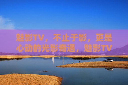 魅影TV，不止于影，更是心动的光影奇遇，魅影TV，不止于影，心动光影奇遇