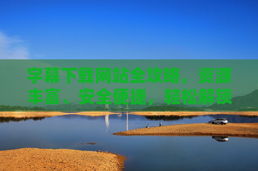 字幕下载网站全攻略，资源丰富、安全便捷，轻松解锁观影新体验