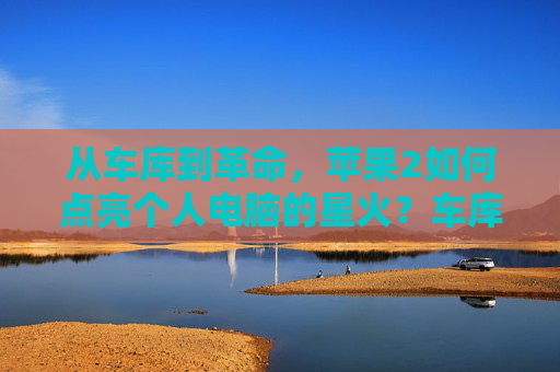 从车库到革命，苹果2如何点亮个人电脑的星火？车库星火，苹果2点燃个人电脑革命