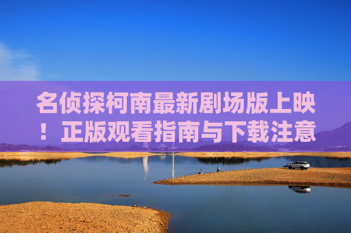 名侦探柯南最新剧场版上映！正版观看指南与下载注意事项，名侦探柯南最新剧场版，正版观看与下载注意事项