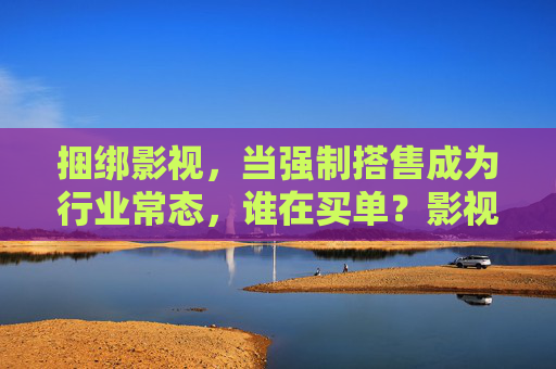 捆绑影视，当强制搭售成为行业常态，谁在买单？影视捆绑搭售成常态，谁在买单？