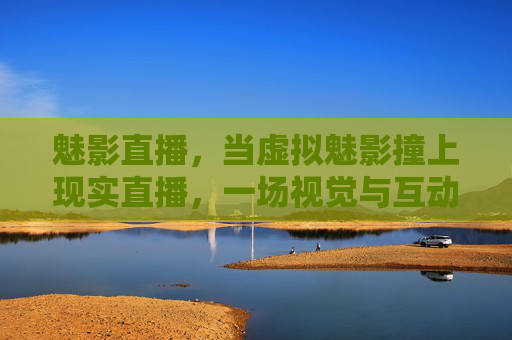 魅影直播，当虚拟魅影撞上现实直播，一场视觉与互动的革新，魅影直播，虚拟撞现实，视觉互动革新