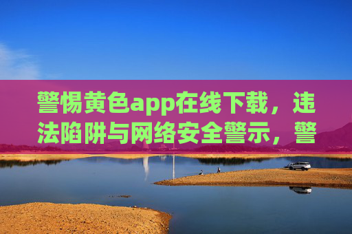警惕黄色app在线下载，违法陷阱与网络安全警示，警惕黄色app在线下载，违法陷阱与网络安全警示