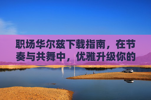 职场华尔兹下载指南，在节奏与共舞中，优雅升级你的职场力，职场华尔兹，节奏共舞，优雅升级职场力