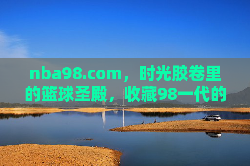 nba98.com，时光胶卷里的篮球圣殿，收藏98一代的永恒热血，时光圣殿，98一代的永恒热血