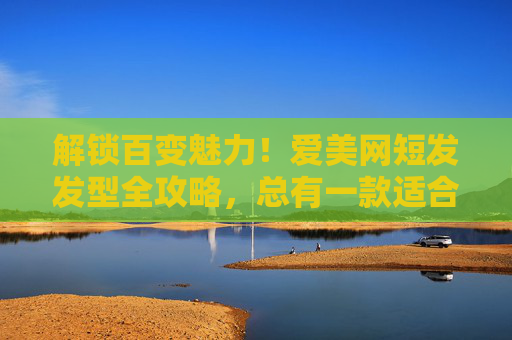 解锁百变魅力！爱美网短发发型全攻略，总有一款适合你，短发发型全攻略，解锁百变魅力，总有一款适合你