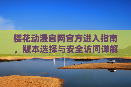 樱花动漫官网官方进入指南，版本选择与安全访问详解，樱花动漫官方进入指南，版本选择与安全访问详解