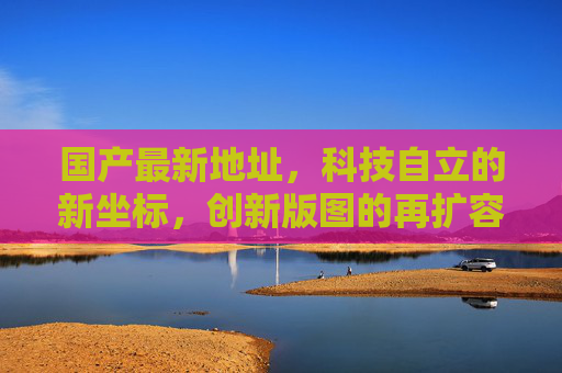 国产最新地址，科技自立的新坐标，创新版图的再扩容，国产科技自立新坐标，创新版图再扩容
