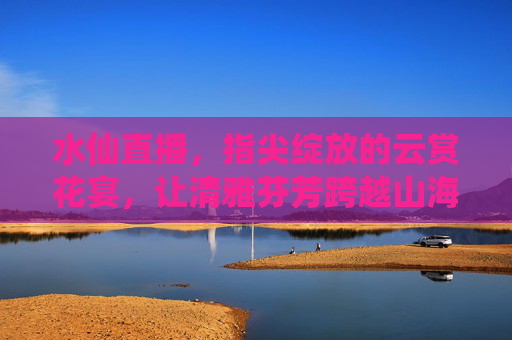 水仙直播，指尖绽放的云赏花宴，让清雅芬芳跨越山海，指尖绽放云赏花宴，水仙直播，清雅芬芳跨山海