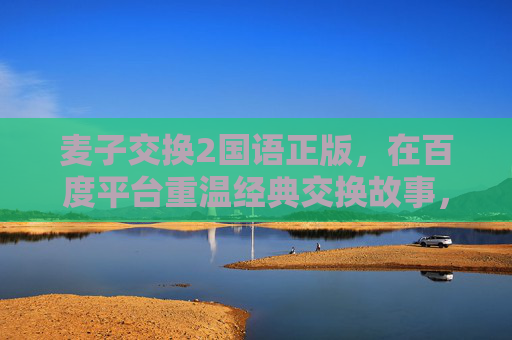 麦子交换2国语正版，在百度平台重温经典交换故事，感受正版温度，麦子交换2国语正版，百度重温经典交换故事，感受正版温度