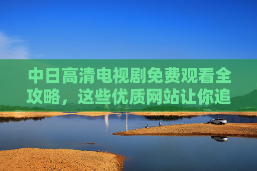 中日高清电视剧免费观看全攻略，这些优质网站让你追剧无忧，中日高清电视剧免费观看全攻略，优质网站让你追剧无忧