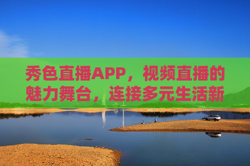 秀色直播APP，视频直播的魅力舞台，连接多元生活新体验，秀色直播，魅力舞台连接多元生活新体验