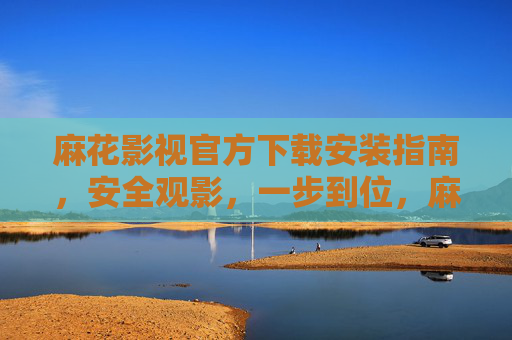 麻花影视官方下载安装指南，安全观影，一步到位，麻花影视官方下载安装指南，安全观影一步到位