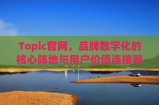Topic官网，品牌数字化的核心阵地与用户价值连接器，Topic官网，品牌数字化的核心阵地与用户价值连接器