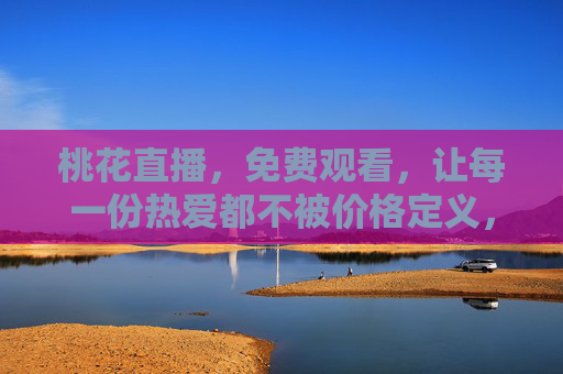 桃花直播，免费观看，让每一份热爱都不被价格定义，桃花直播免费观看，让热爱无价
