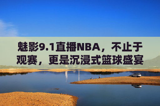 魅影9.1直播NBA，不止于观赛，更是沉浸式篮球盛宴，魅影9.1直播NBA，不止观赛，沉浸式篮球盛宴