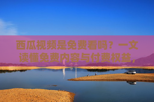 西瓜视频是免费看吗？一文读懂免费内容与付费权益，西瓜视频免费看吗？一文读懂免费内容与付费权益