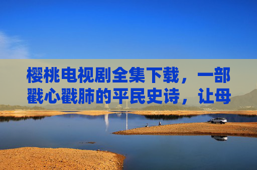 樱桃电视剧全集下载，一部戳心戳肺的平民史诗，让母爱在时光里永恒，樱桃，平民史诗里的母爱永恒