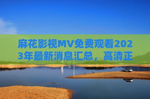 麻花影视MV免费观看2023年最新消息汇总，高清正版资源获取指南，麻花影视MV免费观看2023，高清正版资源获取指南
