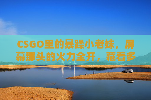 CSGO里的暴躁小老妹，屏幕那头的火力全开，藏着多少玩家的真实情绪？CSGO暴躁小老妹，屏幕火力全开，藏着玩家的真实情绪