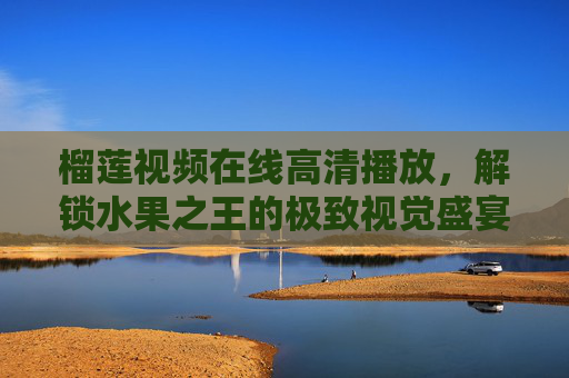 榴莲视频在线高清播放，解锁水果之王的极致视觉盛宴，榴莲高清在线，水果之王的极致视觉盛宴