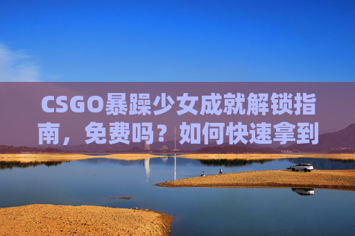CSGO暴躁少女成就解锁指南，免费吗？如何快速拿到？CSGO暴躁少女成就解锁指南，免费获取与快速方法