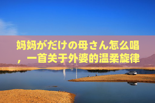 妈妈がだけの母さん怎么唱，一首关于外婆的温柔旋律，外婆的温柔旋律