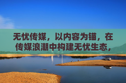 无忧传媒，以内容为锚，在传媒浪潮中构建无忧生态，无忧传媒，以内容为锚，构建无忧生态