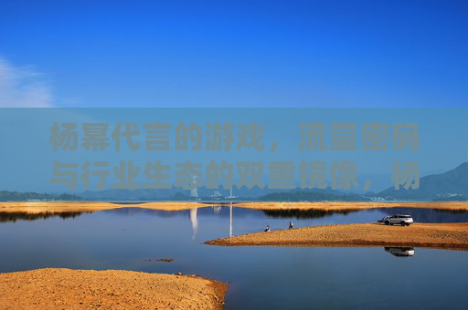 杨幂代言的游戏，流量密码与行业生态的双重镜像，杨幂代言游戏，流量密码与行业生态的双重镜像