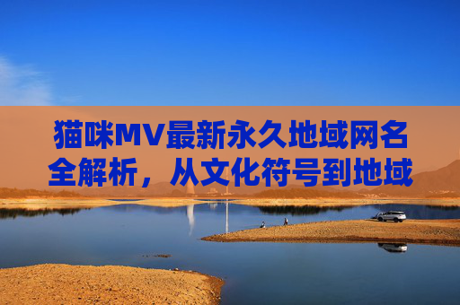 猫咪MV最新永久地域网名全解析，从文化符号到地域共鸣的命名密码，猫咪MV地域网名命名密码，从文化符号到地域共鸣的解析