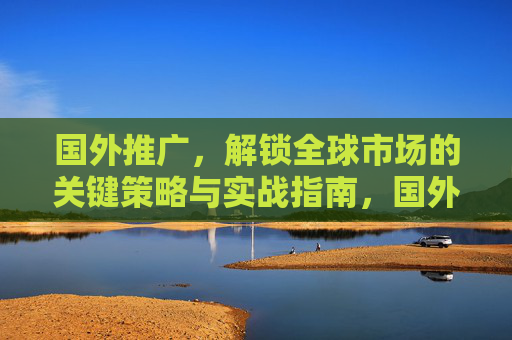 国外推广，解锁全球市场的关键策略与实战指南，国外推广，解锁全球市场的关键策略与实战指南