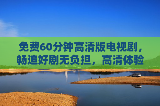 免费60分钟高清版电视剧，畅追好剧无负担，高清体验触手可及，免费60分钟高清剧畅追无负担，触手可及