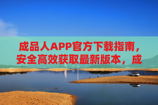 成品人APP官方下载指南，安全高效获取最新版本，成品人APP官方下载指南，安全高效获取最新版
