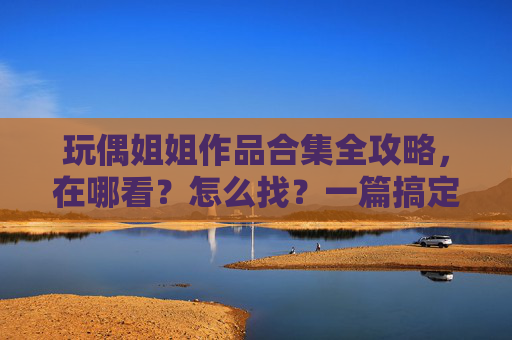 玩偶姐姐作品合集全攻略，在哪看？怎么找？一篇搞定！
