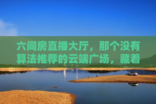 六间房直播大厅，那个没有算法推荐的云端广场，藏着一代人的互联网记忆，无算法的云端广场，一代人的六间房记忆
