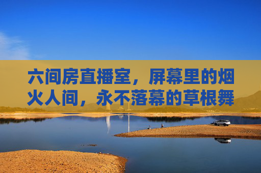 六间房直播室，屏幕里的烟火人间，永不落幕的草根舞台，六间房直播室，烟火人间的永不落幕草根舞台