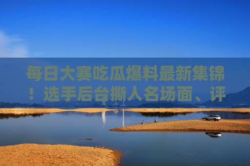 每日大赛吃瓜爆料最新集锦！选手后台撕人名场面、评委私下互怼录音全曝光，这瓜也太猛了！大赛幕后猛瓜，选手撕人名场面+评委互怼录音全曝光