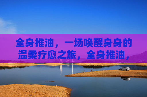 全身推油，一场唤醒身身的温柔疗愈之旅，全身推油，唤醒身心的温柔疗愈之旅